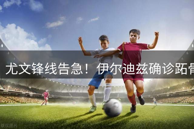 尤文锋线告急！伊尔迪兹确诊跖骨骨折将手术休战