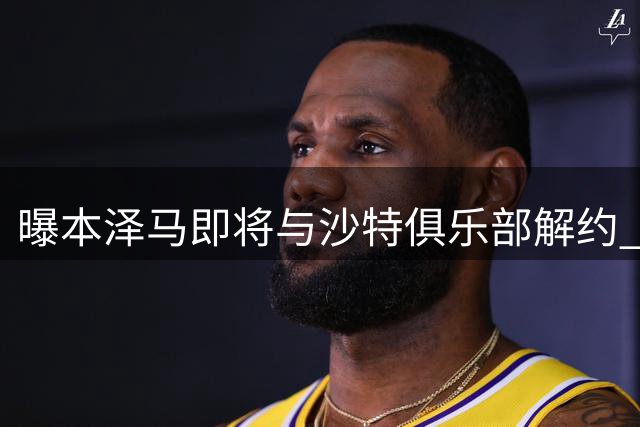 曝本泽马即将与沙特俱乐部解约 获全额剩余薪水