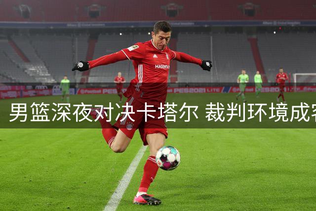 男篮深夜对决卡塔尔 裁判环境成客战最大变数