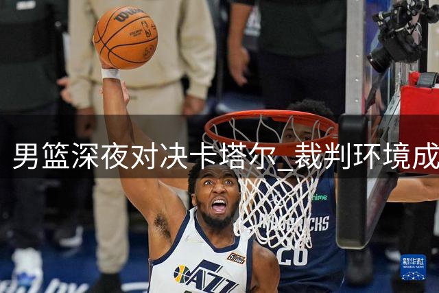 男篮深夜对决卡塔尔 裁判环境成客战最大变数