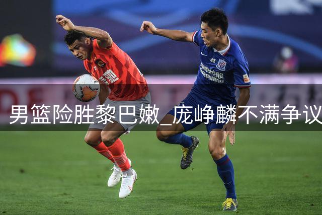 男篮险胜黎巴嫩 庞峥麟不满争议判罚现场起冲突
