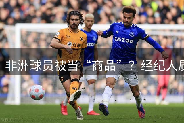 非洲球员被当“商品”？经纪人质疑：他们值得尊重